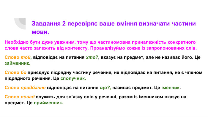 Завдання 2 перевіряє ваше вміння визначати частини мови. Необхідно бути дуже уважним, тому що частиномовна приналежність конкретного слова часто залежить від контексту. Проаналізуймо кожне із запропонованих слів. Слово той, відповідає на питання хто?, вказує на предмет, але не називає його. Це займенник. Слово бо приєднує підрядну частину речення, не відповідає на питання, не є членом підрядного речення. Це сполучник. Слово придбання відповідає на питання що?, називає предмет. Це іменник. Слово понад служить для зв’язку слів у реченні, разом із іменником вказує на предмет. Це прийменник.