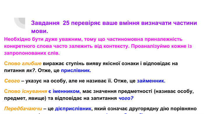 Завдання 25 перевіряє ваше вміння визначати частини мови. Необхідно бути дуже уважним, тому що частиномовна приналежність конкретного слова часто залежить від контексту. Проаналізуймо кожне із запропонованих слів. Слово глибше виражає ступінь вияву якісної ознаки і відповідає на питання як?. Отже, це прислівник. Свого – указує на особу, але не називає її. Отже, це займенник. Слово існування є іменником, має значення предметності (називає особу, предмет, явище) та відповідає на запитання чого?Передбачаючи – це дієприслівник, який означає другорядну дію порівняно з основною дією того самого предмета (що роблячи?).