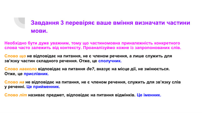 Завдання 3 перевіряє ваше вміння визначати частини мови. Необхідно бути дуже уважним, тому що частиномовна приналежність конкретного слова часто залежить від контексту. Проаналізуймо кожне із запропонованих слів. Слово що не відповідає на питання, не є членом речення, а лише служить для зв’язку частин складного речення. Отже, це сполучник. Слово навколо відповідає на питання де?, вказує на місце дії, не змінюється. Отже, це прислівник. Слово на не відповідає на питання, не є членом речення, служить для зв’язку слів у реченні. Це прийменник. Слово літ називає предмет, відповідає на питання відмінків. Це іменник.