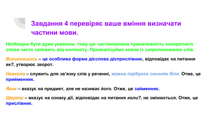 Завдання 4 перевіряє ваше вміння визначати частини мови. Необхідно бути дуже уважним, тому що частиномовна приналежність конкретного слова часто залежить від контексту. Проаналізуймо кожне із запропонованих слів. Вихопившись – це особлива форма дієслова дієприслівник, відповідає на питання як?, утворює зворот. Навколо – служить для зв’язку слів у реченні, можна підібрати синонім біля. Отже, це прийменник. Яких – вказує на предмет, але не називає його. Отже, це займенник. Щороку – вказує на ознаку дії, відповідає на питання коли?, не змінюється. Отже, це прислівник.