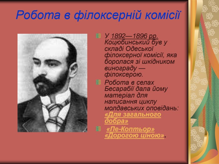 Робота в філоксерній комісії У 1892—1896 рр. Коцюбинський був у складі Одеської філоксерної комісії, яка боролася зі шкідником винограду — філоксерою. Робота в селах Бесарабії дала йому матеріал для написання циклу молдавських оповідань: «Для загального добра»  «Пе-Коптьор» «Дорогою ціною».  