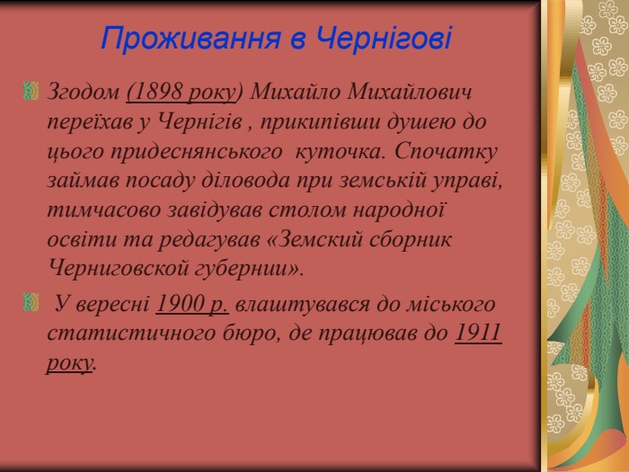 Проживання в Чернігові Згодом (1898 року) Михайло Михайлович переїхав у Чернігів , прикипівши душею до цього придеснянського  куточка. Спочатку займав посаду діловода при земській управі, тимчасово завідував столом народної освіти та редагував «Земский сборник Черниговской губернии».  У вересні 1900 р. влаштувався до міського статистичного бюро, де працював до 1911 року.  