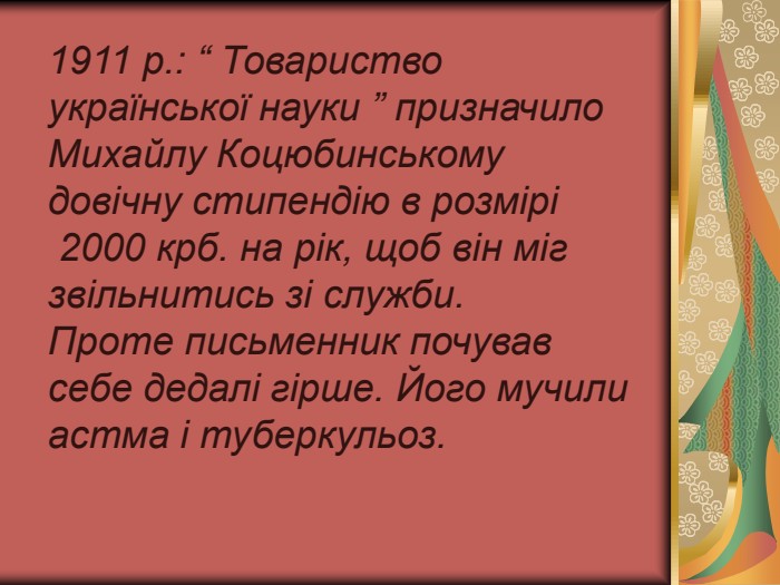  1911 р.: “ Товариство української науки ” призначило Михайлу Коцюбинському довічну стипендію в розмірі  2000 крб. на рік, щоб він міг звільнитись зі служби. Проте письменник почував себе дедалі гірше. Його мучили астма і туберкульоз.  