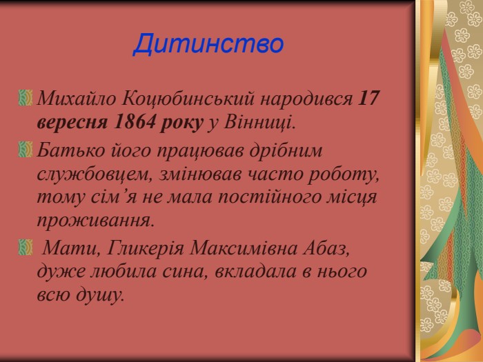 Дитинство Михайло Коцюбинський народився 17 вересня 1864 року у Вінниці. Батько його працював дрібним службовцем, змінював часто роботу, тому сім’я не мала постійного місця проживання.  Мати, Гликерія Максимівна Абаз, дуже любила сина, вкладала в нього всю душу. 