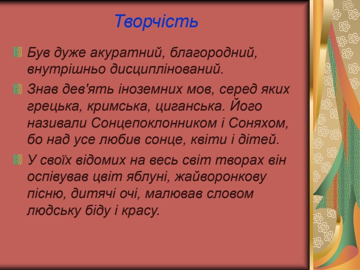 Творчість  Був дуже акуратний, благородний, внутрішньо дисциплінований. Знав дев'ять іноземних мов, серед яких грецька, кримська, циганська. Його називали Сонцепоклонником і Соняхом, бо над усе любив сонце, квіти і дітей. У своїх відомих на весь світ творах він оспівував цвіт яблуні, жайворонкову пісню, дитячі очі, малював словом людську біду і красу. 