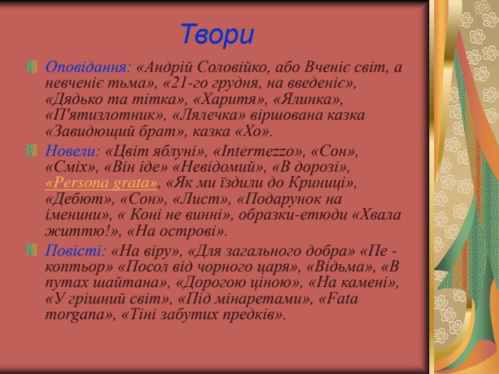 Твори Оповідання: «Андрій Соловійко, або Вченіє світ, а невченіє тьма», «21-го грудня, на введеніє», «Дядько та тітка», «Харитя», «Ялинка», «П'ятизлотник», «Лялечка» віршована казка «Завидющий брат», казка «Хо». Новели: «Цвіт яблуні», «Intermezzo», «Сон», «Сміх», «Він іде» «Невідомий», «В дорозі», «Persona grata», «Як ми їздили до Криниці», «Дебют», «Сон», «Лист», «Подарунок на іменини», « Коні не винні», образки-етюди «Хвала життю!», «На острові».  Повісті: «На віру», «Для загального добра» «Пе - коптьор» «Посол від чорного царя», «Відьма», «В путах шайтана», «Дорогою ціною», «На камені», «У грішний світ», «Під мінаретами», «Fata morgana», «Тіні забутих предків».  