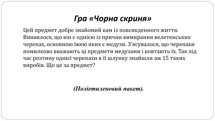 Гра «Чорна скриня» Цей предмет добре знайомий вам із повсякденного життя. Виявилося, що він є однією із причин вимирання велетенських черепах, основною їжею яких є медузи. З’ясувалося, що черепахи помилково вважають ці предмети медузами і ковтають їх. Так під час розтину однієї черепахи в її шлунку знайшли аж 15 таких виробів. Що це за предмет?(Поліетиленовий пакет).