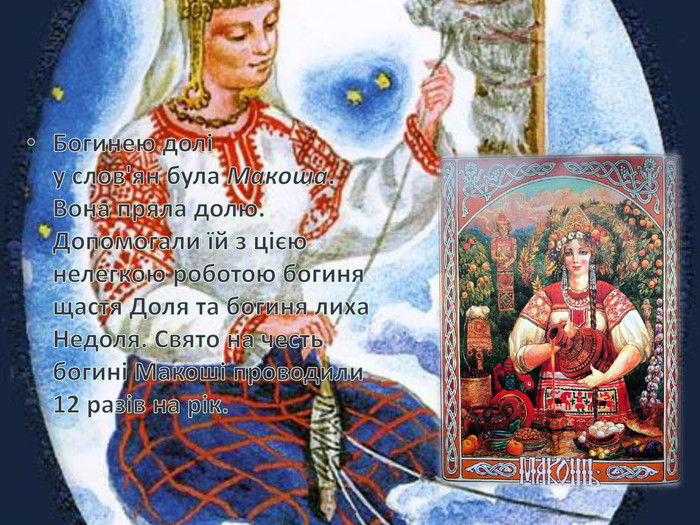 Богинею долі у слов'ян була Макоша. Вона пряла долю. Допомогали їй з цією нелегкою роботою богиня щастя Доля та богиня лиха Недоля. Свято на честь богині Макоші проводили 12 разів на рік.