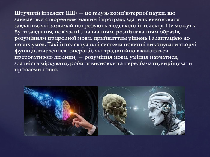  Штучний інтелект (ШІ) — це галузь комп’ютерної науки, що займається створенням машин і програм, здатних виконувати завдання, які зазвичай потребують людського інтелекту. Це можуть бути завдання, пов’язані з навчанням, розпізнаванням образів, розумінням природної мови, прийняттям рішень і адаптацією до нових умов. Такі інтелектуальні системи повинні виконувати творчі функції, мисленнєві операції, які традиційно вважаються прерогативою людини, — розуміння мови, уміння навчатися, здатність міркувати, робити висновки та передбачати, вирішувати проблеми тощо.