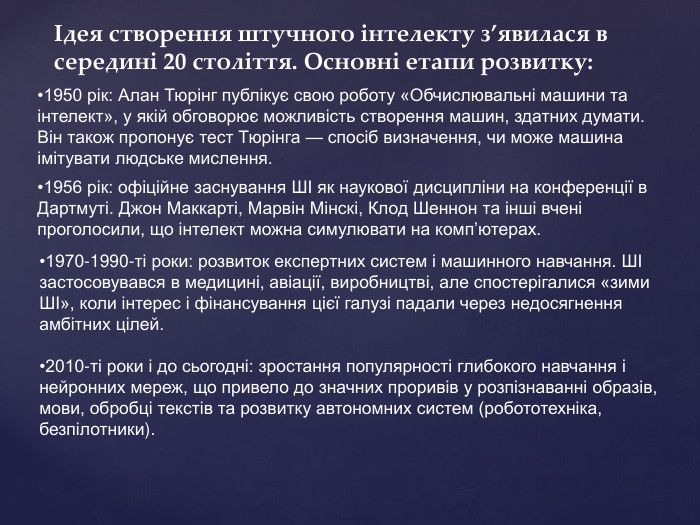 Ідея створення штучного інтелекту з’явилася в середині 20 століття. Основні етапи розвитку:•1950 рік: Алан Тюрінг публікує свою роботу «Обчислювальні машини та інтелект», у якій обговорює можливість створення машин, здатних думати. Він також пропонує тест Тюрінга — спосіб визначення, чи може машина імітувати людське мислення.•1956 рік: офіційне заснування ШІ як наукової дисципліни на конференції в Дартмуті. Джон Маккарті, Марвін Мінскі, Клод Шеннон та інші вчені проголосили, що інтелект можна симулювати на комп’ютерах.•1970-1990-ті роки: розвиток експертних систем і машинного навчання. ШІ застосовувався в медицині, авіації, виробництві, але спостерігалися «зими ШІ», коли інтерес і фінансування цієї галузі падали через недосягнення амбітних цілей.•2010-ті роки і до сьогодні: зростання популярності глибокого навчання і нейронних мереж, що привело до значних проривів у розпізнаванні образів, мови, обробці текстів та розвитку автономних систем (робототехніка, безпілотники).
