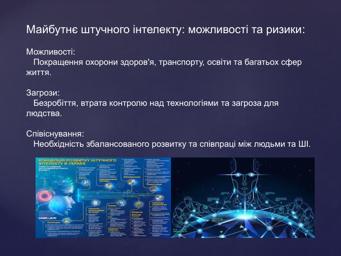  Майбутнє штучного інтелекту: можливості та ризики: Можливості: Покращення охорони здоров'я, транспорту, освіти та багатьох сфер життя. Загрози: Безробіття, втрата контролю над технологіями та загроза для людства. Співіснування: Необхідність збалансованого розвитку та співпраці між людьми та ШІ.