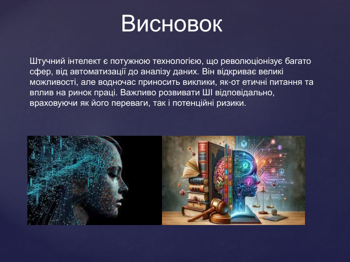  Висновок. Штучний інтелект є потужною технологією, що революціонізує багато сфер, від автоматизації до аналізу даних. Він відкриває великі можливості, але водночас приносить виклики, як-от етичні питання та вплив на ринок праці. Важливо розвивати ШІ відповідально, враховуючи як його переваги, так і потенційні ризики.