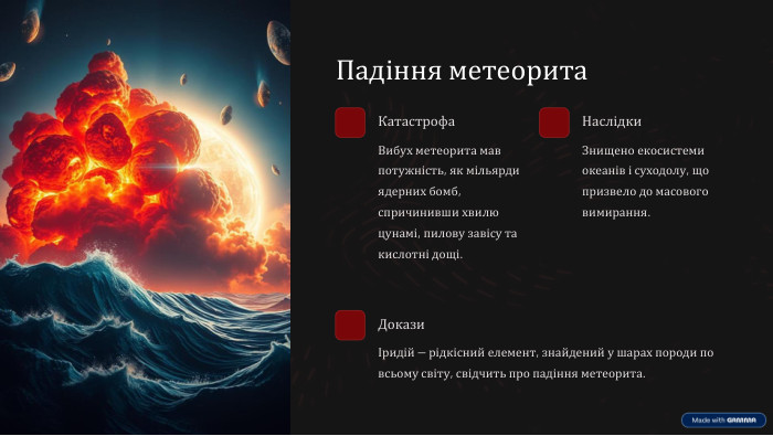 Падіння метеорита. Катастрофа. Вибух метеорита мав потужність, як мільярди ядерних бомб, спричинивши хвилю цунамі, пилову завісу та кислотні дощі. Наслідки. Знищено екосистеми океанів і суходолу, що призвело до масового вимирання. ДоказиІридій — рідкісний елемент, знайдений у шарах породи по всьому світу, свідчить про падіння метеорита.