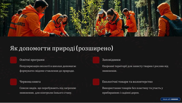 Як допомогти природі (розширено)Освітні програми. Популяризація екології в школах допомагає формувати свідоме ставлення до природи. Заповідники. Охоронні території для захисту тварин і рослин від зникнення. Червона книга. Список видів, що перебувають під загрозою зникнення, для контролю їхнього стану. Екологічні товари та волонтерство. Використання товарів без пластику та участь у прибираннях і садінні дерев.