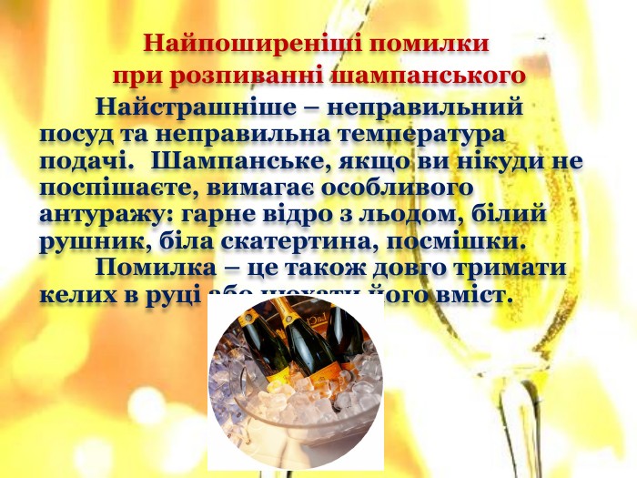 Найпоширеніші помилки при розпиванні шампанського	Найстрашніше – неправильний посуд та неправильна температура подачі. Шампанське, якщо ви нікуди не поспішаєте, вимагає особливого антуражу: гарне відро з льодом, білий рушник, біла скатертина, посмішки. Помилка – це також довго тримати келих в руці або нюхати його вміст.