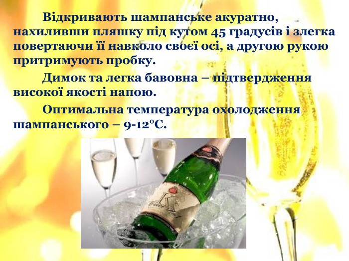 	Відкривають шампанське акуратно, нахиливши пляшку під кутом 45 градусів і злегка повертаючи її навколо своєї осі, а другою рукою притримують пробку. Димок та легка бавовна – підтвердження високої якості напою.	Оптимальна температура охолодження шампанського – 9-12°С.