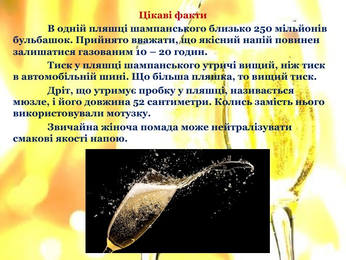 Цікаві факти	В одній пляшці шампанського близько 250 мільйонів бульбашок. Прийнято вважати, що якісний напій повинен залишатися газованим 10 – 20 годин.	Тиск у пляшці шампанського утричі вищий, ніж тиск в автомобільній шині. Що більша пляшка, то вищий тиск.	Дріт, що утримує пробку у пляшці, називається мюзле, і його довжина 52 сантиметри. Колись замість нього використовували мотузку.	Звичайна жіноча помада може нейтралізувати смакові якості напою.