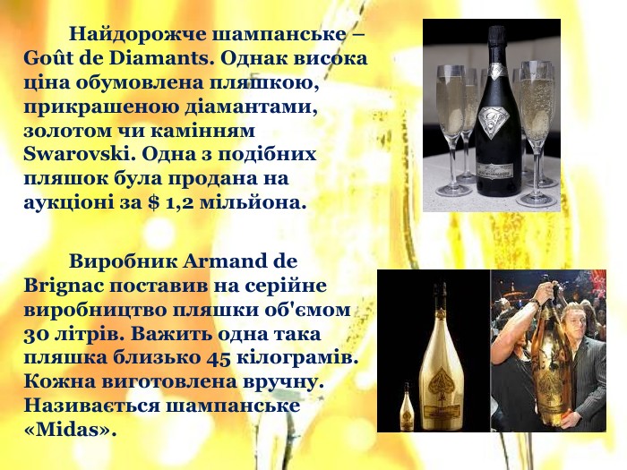 	Найдорожче шампанське – Goût dе Diamants. Однак висока ціна обумовлена пляшкою, прикрашеною діамантами, золотом чи камінням Swarovski. Одна з подібних пляшок була продана на аукціоні за $ 1,2 мільйона.	Виробник Armand de Brignac поставив на серійне виробництво пляшки об'ємом 30 літрів. Важить одна така пляшка близько 45 кілограмів. Кожна виготовлена вручну. Називається шампанське «Midas».