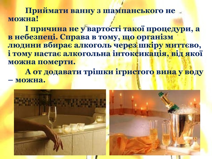 	Приймати ванну з шампанського не можна! І причина не у вартості такої процедури, а в небезпеці. Справа в тому, що організм людини вбирає алкоголь через шкіру миттєво, і тому настає алкогольна інтоксикація, від якої можна померти. А от додавати трішки ігристого вина у воду – можна.