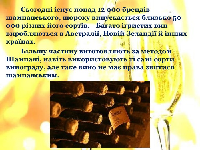	Сьогодні існує понад 12 000 брендів шампанського, щороку випускається близько 50 000 різних його сортів. Багато ігристих вин виробляються в Австралії, Новій Зеландії й інших країнах. Більшу частину виготовляють за методом Шампані, навіть використовують ті самі сорти винограду, але таке вино не має права звитися шампанським.
