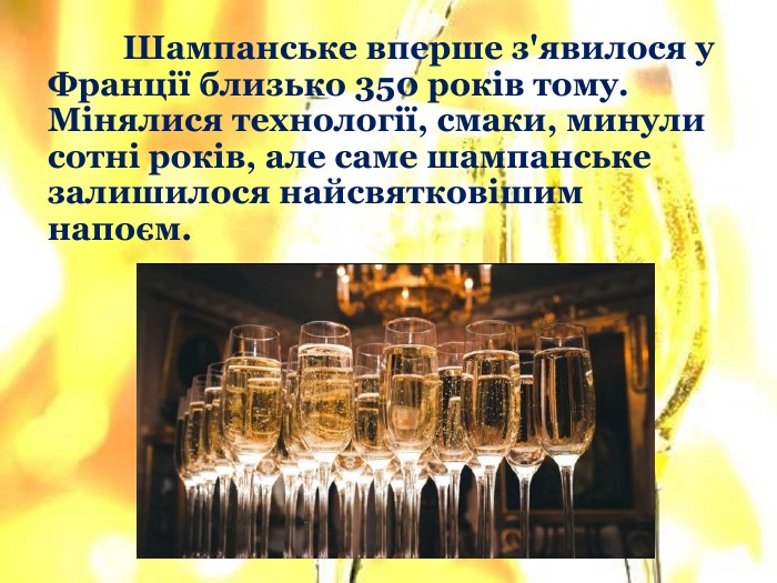 	Шампанське вперше з'явилося у Франції близько 350 років тому. Мінялися технології, смаки, минули сотні років, але саме шампанське залишилося найсвятковішим напоєм.