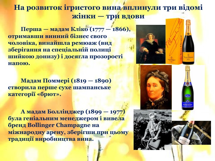 	Перша — мадам Кліко (1777 — 1866), отримавши винний бізнес свого чоловіка, винайшла ремюаж (вид зберігання на спеціальній полиці шийкою донизу) і досягла прозорості напою. Мадам Поммері (1819 — 1890) створила перше сухе шампанське категорії «брют». А мадам Боллінджер (1899 — 1977) була геніальним менеджером і вивела бренд Bollinger Champagne на міжнародну арену, зберігши при цьому традиції виробництва вина. На розвиток ігристого вина вплинули три відомі жінки — три вдови