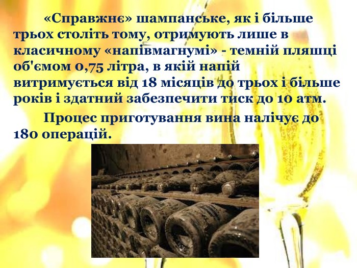 	«Справжнє» шампанське, як і більше трьох століть тому, отримують лише в класичному «напівмагнумі» - темній пляшці об'ємом 0,75 літра, в якій напій витримується від 18 місяців до трьох і більше років і здатний забезпечити тиск до 10 атм. Процес приготування вина налічує до 180 операцій.
