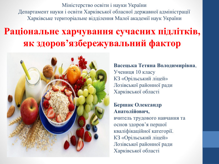 Міністерство освіти і науки України. Департамент науки і освіти Харківської обласної державної адміністраціїХарківське територіальне відділення Малої академії наук України. Раціональне харчування сучасних підлітків, як здоров’язбережувальний фактор. Васецька Тетяна Володимирівна,Учениця 10 класу. КЗ «Орільський ліцей»Лозівської районної ради. Харківської областіБершак Олександр Анатолійович,вчитель трудового навчання та основ здоров’я першої кваліфікаційної категорії. КЗ «Орільський ліцей» Лозівської районної ради Харківської області
