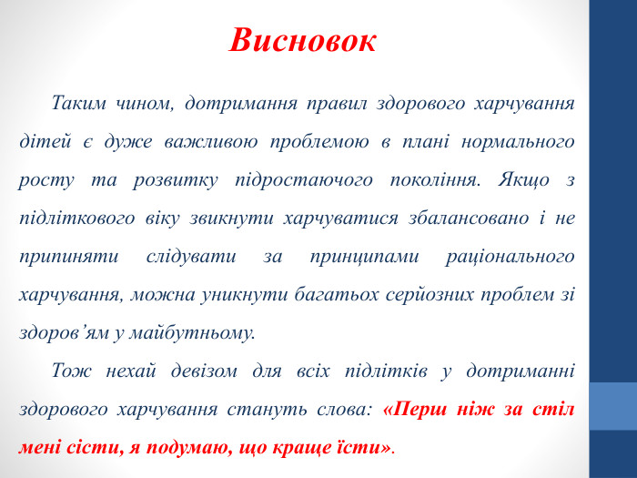 Таким чином, дотримання правил здорового харчування дітей є дуже важливою проблемою в плані нормального росту та розвитку підростаючого покоління. Якщо з підліткового віку звикнути харчуватися збалансовано і не припиняти слідувати за принципами раціонального харчування, можна уникнути багатьох серйозних проблем зі здоров’ям у майбутньому. Тож нехай девізом для всіх підлітків у дотриманні здорового харчування стануть слова: «Перш ніж за стіл мені сісти, я подумаю, що краще їсти». Висновок