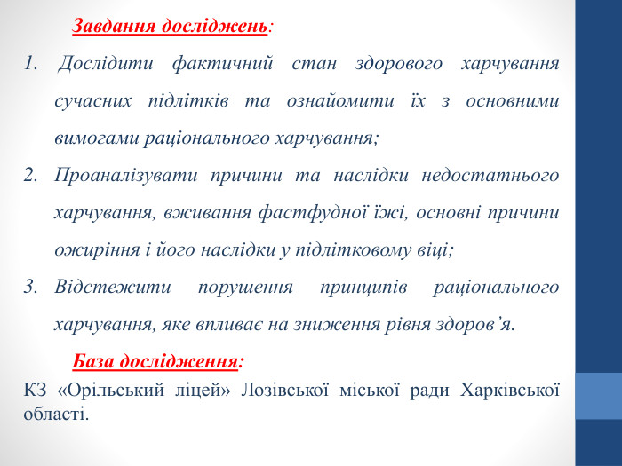 Завдання досліджень: Дослідити фактичний стан здорового харчування сучасних підлітків та ознайомити їх з основними вимогами раціонального харчування;Проаналізувати причини та наслідки недостатнього харчування, вживання фастфудної їжі, основні причини ожиріння і його наслідки у підлітковому віці;Відстежити порушення принципів раціонального харчування, яке впливає на зниження рівня здоров’я. База дослідження: КЗ «Орільський ліцей» Лозівської міської ради Харківської області. 