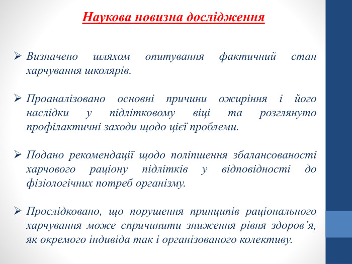 Наукова новизна дослідження Визначено шляхом опитування фактичний стан харчування школярів. Проаналізовано основні причини ожиріння і його наслідки у підлітковому віці та розглянуто профілактичні заходи щодо цієї проблеми. Подано рекомендації щодо поліпшення збалансованості харчового раціону підлітків у відповідності до фізіологічних потреб організму. Прослідковано, що порушення принципів раціонального харчування може спричинити зниження рівня здоров’я, як окремого індивіда так і організованого колективу.