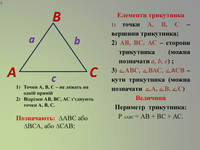 АСВаcb. Точки А, В, С – не лежать на одній прямій. Відрізки АВ, ВС, АС з’єднують точки А, В, С. Позначають: ∆АВС або ∆ВСА, або ∆САВ; Елементи трикутника1) точки А, В, С – вершини трикутника; 2) АВ, ВС, АС – сторони трикутника (можна позначати a, b, c) ;3) ﮮАВС, ﮮВАС, ﮮАСВ – кути трикутника (можна позначати ﮮ А, ﮮВ, ﮮС)Величини. Периметр трикутника: Р ∆АВС = АВ + ВС + АС. 