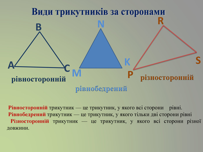 Види трикутників за сторонами. АВСMNKPRSрівностороннійрівнобедренийрізносторонній Рівносторонній трикутник — це трикутник, у якого всі сторони рівні. Рівнобедрений трикутник — це трикутник, у якого тільки дві сторони рівні Різносторонній трикутник — це трикутник, у якого всі сторони різної довжини.   