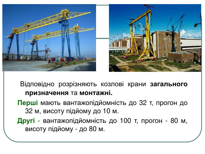  Відповідно розрізняють козлові крани загального призначення та монтажні.  Перші мають вантажопідйомність до 32 т, прогон до 32 м, висоту підйому до 10 м. Другі - вантажопідйомність до 100 т, прогон - 80 м, висоту підйому - до 80 м. 