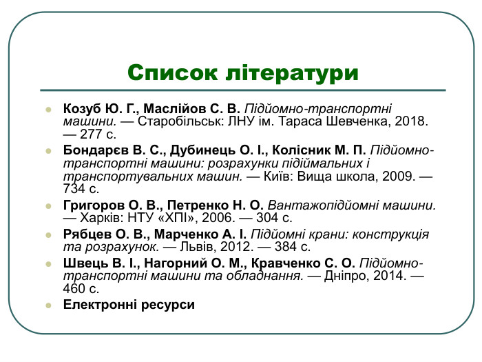 Список літератури  Козуб Ю. Г., Маслійов С. В. Підйомно-транспортні машини. — Старобільськ: ЛНУ ім. Тараса Шевченка, 2018. — 277 с.  Бондарєв В. С., Дубинець О. І., Колісник М. П. Підйомно-транспортні машини: розрахунки підіймальних і транспортувальних машин. — Київ: Вища школа, 2009. — 734 с.  Григоров О. В., Петренко Н. О. Вантажопідйомні машини. — Харків: НТУ «ХПІ», 2006. — 304 с.  Рябцев О. В., Марченко А. І. Підйомні крани: конструкція та розрахунок. — Львів, 2012. — 384 с.  Швець В. І., Нагорний О. М., Кравченко С. О. Підйомно-транспортні машини та обладнання. — Дніпро, 2014. — 460 с.  Електронні ресурси 