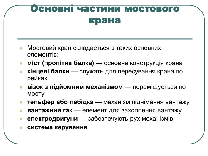 Основні частини мостового крана  Мостовий кран складається з таких основних елементів: міст (пролітна балка) — основна конструкція крана кінцеві балки — служать для пересування крана по рейках візок з підйомним механізмом — переміщується по мосту тельфер або лебідка — механізм піднімання вантажу вантажний гак — елемент для захоплення вантажу електродвигуни — забезпечують рух механізмів система керування 