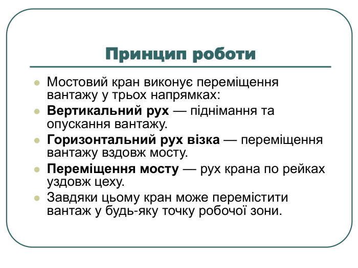 Принцип роботи Мостовий кран виконує переміщення вантажу у трьох напрямках: Вертикальний рух — піднімання та опускання вантажу. Горизонтальний рух візка — переміщення вантажу вздовж мосту. Переміщення мосту — рух крана по рейках уздовж цеху. Завдяки цьому кран може перемістити вантаж у будь-яку точку робочої зони. 