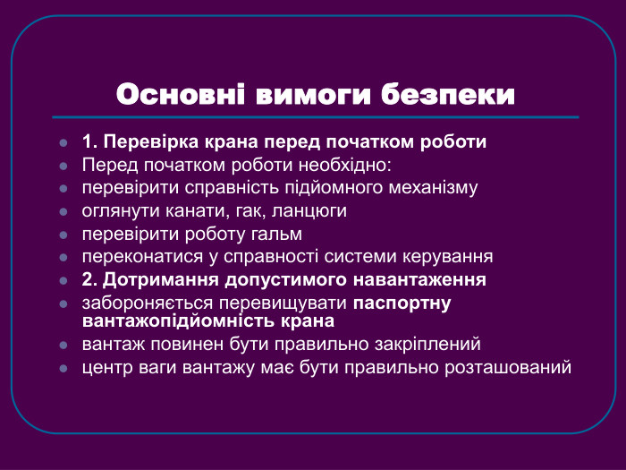 Основні вимоги безпеки 1. Перевірка крана перед початком роботи Перед початком роботи необхідно: перевірити справність підйомного механізму оглянути канати, гак, ланцюги перевірити роботу гальм переконатися у справності системи керування 2. Дотримання допустимого навантаження забороняється перевищувати паспортну вантажопідйомність крана вантаж повинен бути правильно закріплений центр ваги вантажу має бути правильно розташований 