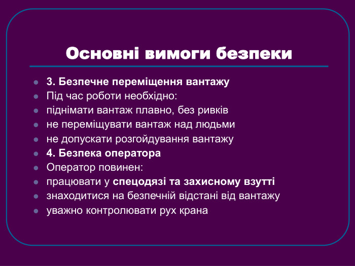 Основні вимоги безпеки 3. Безпечне переміщення вантажу Під час роботи необхідно: піднімати вантаж плавно, без ривків не переміщувати вантаж над людьми не допускати розгойдування вантажу 4. Безпека оператора Оператор повинен: працювати у спецодязі та захисному взутті знаходитися на безпечній відстані від вантажу уважно контролювати рух крана 