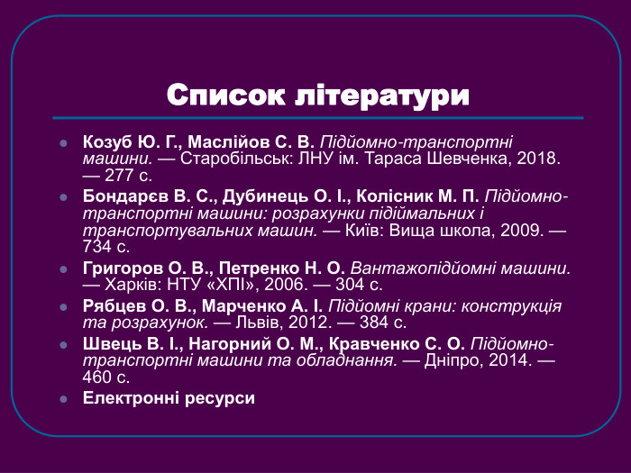 Список літератури Козуб Ю. Г., Маслійов С. В. Підйомно-транспортні машини. — Старобільськ: ЛНУ ім. Тараса Шевченка, 2018. — 277 с.  Бондарєв В. С., Дубинець О. І., Колісник М. П. Підйомно-транспортні машини: розрахунки підіймальних і транспортувальних машин. — Київ: Вища школа, 2009. — 734 с.  Григоров О. В., Петренко Н. О. Вантажопідйомні машини. — Харків: НТУ «ХПІ», 2006. — 304 с.  Рябцев О. В., Марченко А. І. Підйомні крани: конструкція та розрахунок. — Львів, 2012. — 384 с.  Швець В. І., Нагорний О. М., Кравченко С. О. Підйомно-транспортні машини та обладнання. — Дніпро, 2014. — 460 с.  Електронні ресурси 