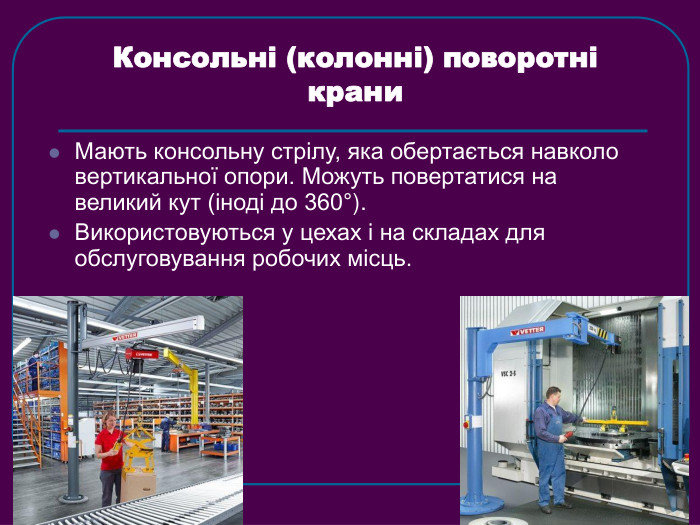 Консольні (колонні) поворотні крани  Мають консольну стрілу, яка обертається навколо вертикальної опори. Можуть повертатися на великий кут (іноді до 360°). Використовуються у цехах і на складах для обслуговування робочих місць.  