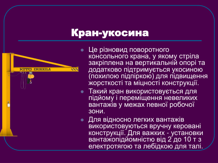 Кран-укосина Це різновид поворотного консольного крана, у якому стріла закріплена на вертикальній опорі та додатково підтримується укосиною (похилою підпіркою) для підвищення жорсткості та міцності конструкції. Такий кран використовується для підйому і переміщення невеликих вантажів у межах певної робочої зони.  Для відносно легких вантажів використовуються вручну керовані конструкції. Для важких - установки вантажопідйомністю від 2 до 10 т з електротягою та лебідкою для талі. 