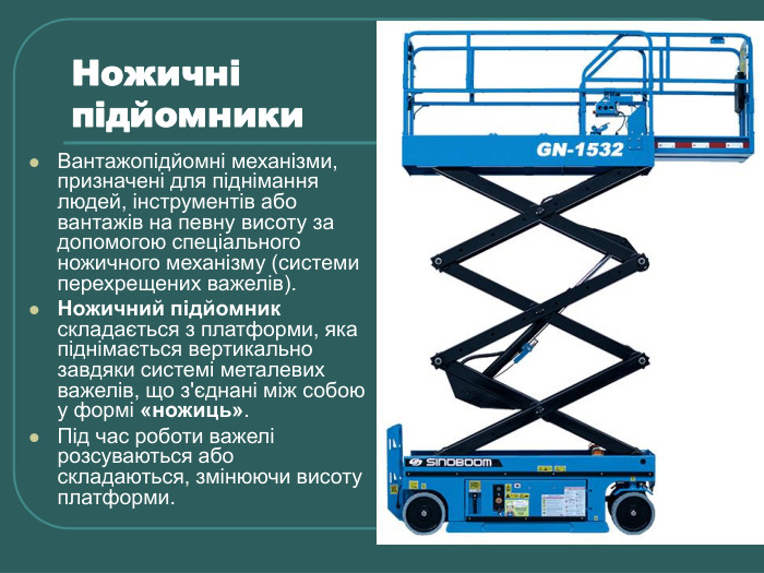 Ножичні  підйомники Вантажопідйомні механізми, призначені для піднімання людей, інструментів або вантажів на певну висоту за допомогою спеціального ножичного механізму (системи перехрещених важелів). Ножичний підйомник складається з платформи, яка піднімається вертикально завдяки системі металевих важелів, що з'єднані між собою у формі «ножиць».  Під час роботи важелі розсуваються або складаються, змінюючи висоту платформи. 