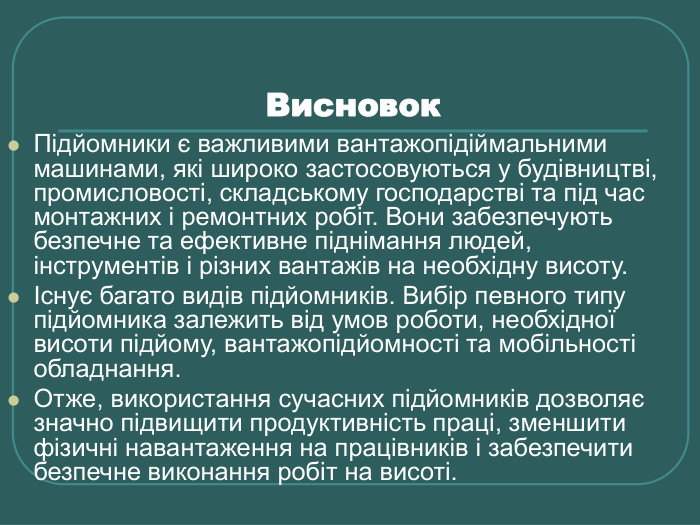 Висновок  Підйомники є важливими вантажопідіймальними машинами, які широко застосовуються у будівництві, промисловості, складському господарстві та під час монтажних і ремонтних робіт. Вони забезпечують безпечне та ефективне піднімання людей, інструментів і різних вантажів на необхідну висоту. Існує багато видів підйомників. Вибір певного типу підйомника залежить від умов роботи, необхідної висоти підйому, вантажопідйомності та мобільності обладнання. Отже, використання сучасних підйомників дозволяє значно підвищити продуктивність праці, зменшити фізичні навантаження на працівників і забезпечити безпечне виконання робіт на висоті. 