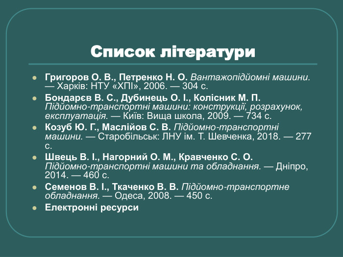 Список літератури  Григоров О. В., Петренко Н. О. Вантажопідйомні машини. — Харків: НТУ «ХПІ», 2006. — 304 с. Бондарєв В. С., Дубинець О. І., Колісник М. П. Підйомно‑транспортні машини: конструкції, розрахунок, експлуатація. — Київ: Вища школа, 2009. — 734 с. Козуб Ю. Г., Маслійов С. В. Підйомно‑транспортні машини. — Старобільськ: ЛНУ ім. Т. Шевченка, 2018. — 277 с. Швець В. І., Нагорний О. М., Кравченко С. О. Підйомно‑транспортні машини та обладнання. — Дніпро, 2014. — 460 с. Семенов В. І., Ткаченко В. В. Підйомно-транспортне обладнання. — Одеса, 2008. — 450 с. Електронні ресурси 