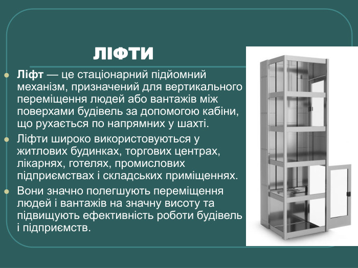            ЛІФТИ Ліфт — це стаціонарний підйомний механізм, призначений для вертикального переміщення людей або вантажів між поверхами будівель за допомогою кабіни, що рухається по напрямних у шахті. Ліфти широко використовуються у житлових будинках, торгових центрах, лікарнях, готелях, промислових підприємствах і складських приміщеннях.  Вони значно полегшують переміщення людей і вантажів на значну висоту та підвищують ефективність роботи будівель і підприємств. 
