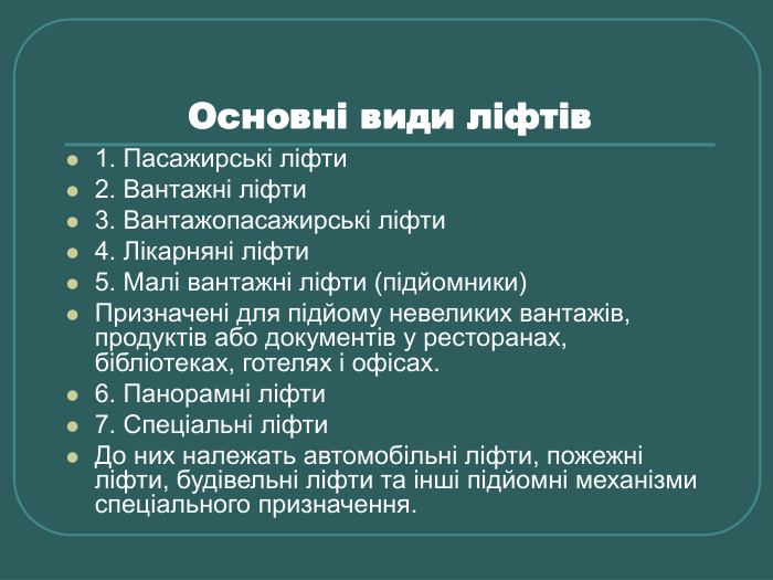 Основні види ліфтів  1. Пасажирські ліфти 2. Вантажні ліфти 3. Вантажопасажирські ліфти 4. Лікарняні ліфти 5. Малі вантажні ліфти (підйомники) Призначені для підйому невеликих вантажів, продуктів або документів у ресторанах, бібліотеках, готелях і офісах. 6. Панорамні ліфти 7. Спеціальні ліфти До них належать автомобільні ліфти, пожежні ліфти, будівельні ліфти та інші підйомні механізми спеціального призначення. 