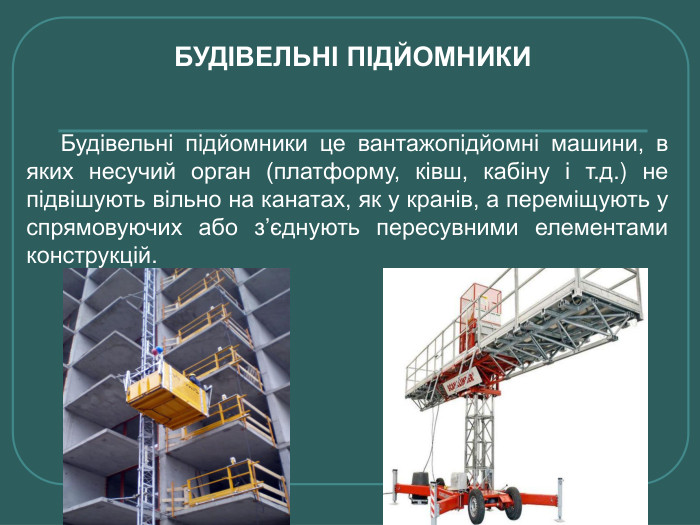 Будівельні підйомники це вантажопідйомні машини, в яких несучий орган (платформу, ківш, кабіну і т.д.) не підвішують вільно на канатах, як у кранів, а переміщують у спрямовуючих або з’єднують пересувними елементами конструкцій. БУДІВЕЛЬНІ ПІДЙОМНИКИ 