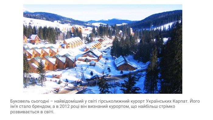 Буковель сьогодні – найвідоміший у світі гірськолижний курорт Українських Карпат. Його ім'я стало брендом, а в 2012 році він визнаний курортом, що найбільш стрімко розвивається в світі.