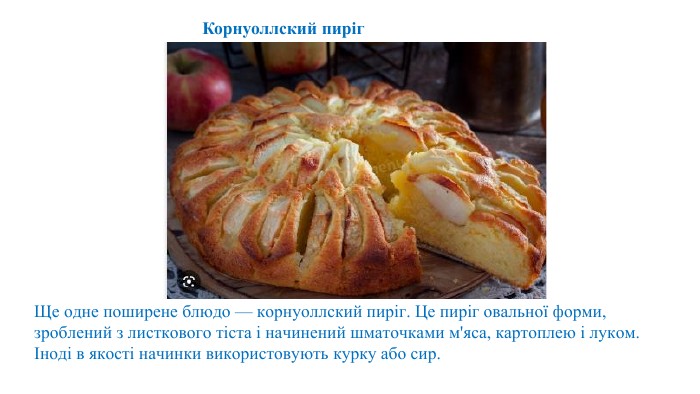 Ще одне поширене блюдо — корнуоллский пиріг. Це пиріг овальної форми, зроблений з листкового тіста і начинений шматочками м'яса, картоплею і луком. Іноді в якості начинки використовують курку або сир. Корнуоллский пиріг